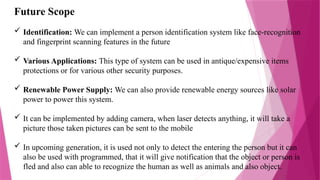 Future Scope
 Identification: We can implement a person identification system like face-recognition
and fingerprint scanning features in the future
 Various Applications: This type of system can be used in antique/expensive items
protections or for various other security purposes.
 Renewable Power Supply: We can also provide renewable energy sources like solar
power to power this system.
 It can be implemented by adding camera, when laser detects anything, it will take a
picture those taken pictures can be sent to the mobile
 In upcoming generation, it is used not only to detect the entering the person but it can
also be used with programmed, that it will give notification that the object or person is
fled and also can able to recognize the human as well as animals and also object.
 