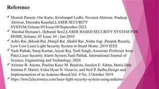 Reference
Monish Paraste, Om Katre, Krishnapal Lodhi, Navneet Ahirwar, Pradeep
Ahirwar, Hirendra Kaushal,LASER SECURITY
SYSTEM,Volume:05/Issue:09/September-2023
 Harshal Hemane1, Debarati Sen2,LASER BASED SECURITY SYSTEM FOR
HOME,Volume: 05 Issue: 01 | Jan-2018
Ashis Rai ,Bikash Rai ,Manjil Rai ,Shahil Rai ,Nisha Jogi ,Deepak Rasaily,
Low Cost Laser Light Security System in Smart Home ,2019 IEEE
Yash Pathak, Suraj Kumar, Aryan Raj, Yash Singh, Associate Professor Arun
Patel,Laser Security Alarm System,Yash Pathak. International Journal of
Science, Engineering and Technology, 2024
Arianne B. Arjona, Pauline Kaye M. Bautista, Jocelyn E. Edma, Maria Idda
Jemima P. Martel, Erika Dyan N. Octavio, and Neil P. Balba,Design and
Implementation of an Arduino-Based,Vol. 4 No. 2 October 2019
https://how2electronics.com/laser-light-security-system-using-arduino/
 