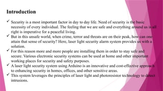 Introduction
 Security is a most important factor in day to day life. Need of security is the basic
necessity of every individual. The feeling that we are safe and everything around us is all
right is imperative for a peaceful living.
 But in this unsafe world, when crime, terror and threats are on their peak, how can one
attain that sense of security? Here, laser light security alarm system provides us with a
solution.
 For this reason more and more people are installing them in order to stay safe and
secure. Various electronic security systems can be used at home and other important
working places for security and safety purposes.
 A laser light security system using Arduino is an innovative and cost-effective approach
to enhancing security in homes, offices, and other sensitive areas.
 This system leverages the principles of laser light and photoresistor technology to detect
intrusions.
 
