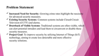 Problem Statement
 Increased Need for Security: Growing crime rates highlight the necessity
for advanced security measures.
 Existing Security Systems: Common systems include Closed-Circuit
Television (CCTV) and alarms.
 Drawback of Visible Systems: Traditional systems are often visible, which
can alert potential intruders and lead them to circumvent or disable these
security measures.
 Project Goal: To improve security by utilizing Internet of Things (IoT)
technology, aiming to create less detectable and more effective
security solutions.
 