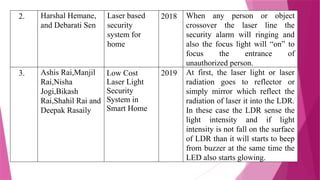 2. Harshal Hemane,
and Debarati Sen
Laser based
security
system for
home
2018 When any person or object
crossover the laser line the
security alarm will ringing and
also the focus light will “on” to
focus the entrance of
unauthorized person.
3. Ashis Rai,Manjil
Rai,Nisha
Jogi,Bikash
Rai,Shahil Rai and
Deepak Rasaily
Low Cost
Laser Light
Security
System in
Smart Home
2019 At first, the laser light or laser
radiation goes to reflector or
simply mirror which reflect the
radiation of laser it into the LDR.
In these case the LDR sense the
light intensity and if light
intensity is not fall on the surface
of LDR than it will starts to beep
from buzzer at the same time the
LED also starts glowing.
 