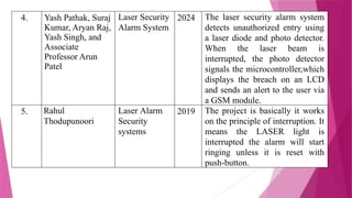 4. Yash Pathak, Suraj
Kumar, Aryan Raj,
Yash Singh, and
Associate
Professor Arun
Patel
Laser Security
Alarm System
2024 The laser security alarm system
detects unauthorized entry using
a laser diode and photo detector.
When the laser beam is
interrupted, the photo detector
signals the microcontroller,which
displays the breach on an LCD
and sends an alert to the user via
a GSM module.
5. Rahul
Thodupunoori
Laser Alarm
Security
systems
2019 The project is basically it works
on the principle of interruption. It
means the LASER light is
interrupted the alarm will start
ringing unless it is reset with
push-button.
 