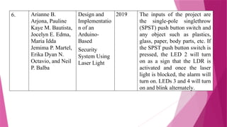 6. Arianne B.
Arjona, Pauline
Kaye M. Bautista,
Jocelyn E. Edma,
Maria Idda
Jemima P. Martel,
Erika Dyan N.
Octavio, and Neil
P. Balba
Design and
Implementatio
n of an
Arduino-
Based
Security
System Using
Laser Light
2019 The inputs of the project are
the single-pole singlethrow
(SPST) push button switch and
any object such as plastics,
glass, paper, body parts, etc. If
the SPST push button switch is
pressed, the LED 2 will turn
on as a sign that the LDR is
activated and once the laser
light is blocked, the alarm will
turn on. LEDs 3 and 4 will turn
on and blink alternately.
 