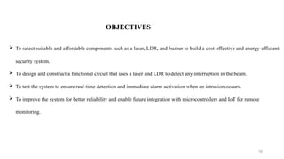 10
OBJECTIVES
 To select suitable and affordable components such as a laser, LDR, and buzzer to build a cost-effective and energy-efficient
security system.
 To design and construct a functional circuit that uses a laser and LDR to detect any interruption in the beam.
 To test the system to ensure real-time detection and immediate alarm activation when an intrusion occurs.
 To improve the system for better reliability and enable future integration with microcontrollers and IoT for remote
monitoring.
 