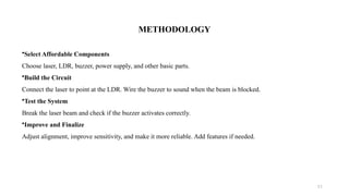 11
METHODOLOGY
•Select Affordable Components
Choose laser, LDR, buzzer, power supply, and other basic parts.
•Build the Circuit
Connect the laser to point at the LDR. Wire the buzzer to sound when the beam is blocked.
•Test the System
Break the laser beam and check if the buzzer activates correctly.
•Improve and Finalize
Adjust alignment, improve sensitivity, and make it more reliable. Add features if needed.
 