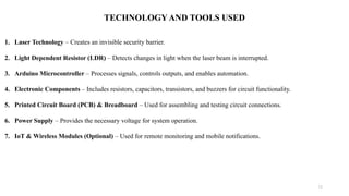 12
TECHNOLOGY AND TOOLS USED
1. Laser Technology – Creates an invisible security barrier.
2. Light Dependent Resistor (LDR) – Detects changes in light when the laser beam is interrupted.
3. Arduino Microcontroller – Processes signals, controls outputs, and enables automation.
4. Electronic Components – Includes resistors, capacitors, transistors, and buzzers for circuit functionality.
5. Printed Circuit Board (PCB) & Breadboard – Used for assembling and testing circuit connections.
6. Power Supply – Provides the necessary voltage for system operation.
7. IoT & Wireless Modules (Optional) – Used for remote monitoring and mobile notifications.
 
