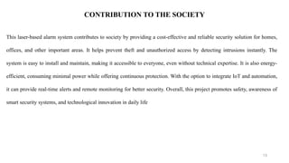 13
CONTRIBUTION TO THE SOCIETY
This laser-based alarm system contributes to society by providing a cost-effective and reliable security solution for homes,
offices, and other important areas. It helps prevent theft and unauthorized access by detecting intrusions instantly. The
system is easy to install and maintain, making it accessible to everyone, even without technical expertise. It is also energy-
efficient, consuming minimal power while offering continuous protection. With the option to integrate IoT and automation,
it can provide real-time alerts and remote monitoring for better security. Overall, this project promotes safety, awareness of
smart security systems, and technological innovation in daily life
 
