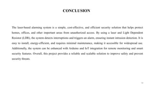 14
The laser-based alarming system is a simple, cost-effective, and efficient security solution that helps protect
homes, offices, and other important areas from unauthorized access. By using a laser and Light Dependent
Resistor (LDR), the system detects interruptions and triggers an alarm, ensuring instant intrusion detection. It is
easy to install, energy-efficient, and requires minimal maintenance, making it accessible for widespread use.
Additionally, the system can be enhanced with Arduino and IoT integration for remote monitoring and smart
security features. Overall, this project provides a reliable and scalable solution to improve safety and prevent
security threats.
CONCLUSION
 