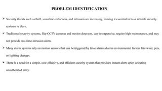 PROBLEM IDENTIFICATION
 Security threats such as theft, unauthorized access, and intrusion are increasing, making it essential to have reliable security
systems in place.
 Traditional security systems, like CCTV cameras and motion detectors, can be expensive, require high maintenance, and may
not provide real-time intrusion alerts.
 Many alarm systems rely on motion sensors that can be triggered by false alarms due to environmental factors like wind, pets,
or lighting changes.
 There is a need for a simple, cost-effective, and efficient security system that provides instant alerts upon detecting
unauthorized entry.
 