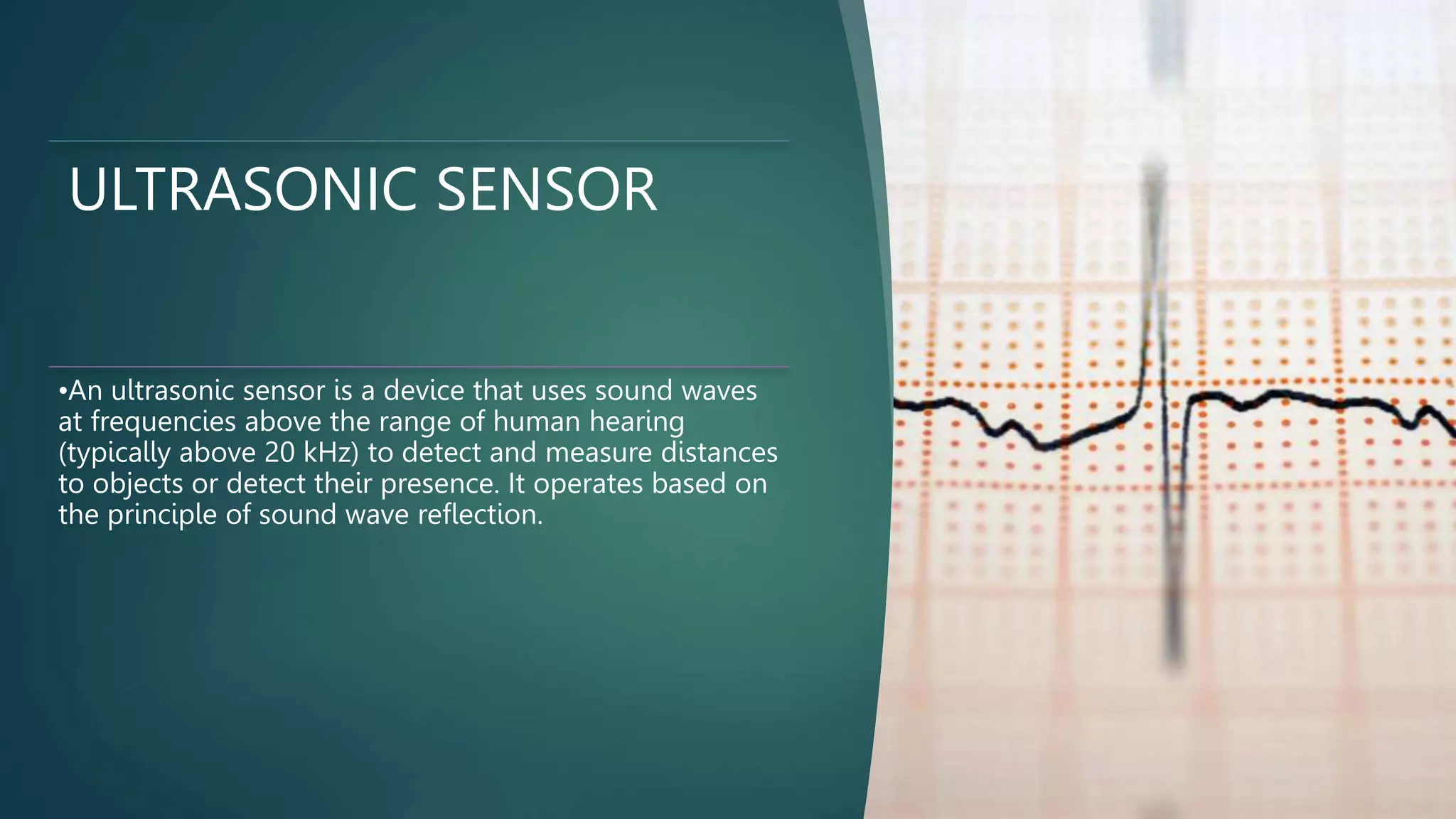 ULTRASONIC SENSOR
•An ultrasonic sensor is a device that uses sound waves
at frequencies above the range of human hearing
(typically above 20 kHz) to detect and measure distances
to objects or detect their presence. It operates based on
the principle of sound wave reflection.
 
