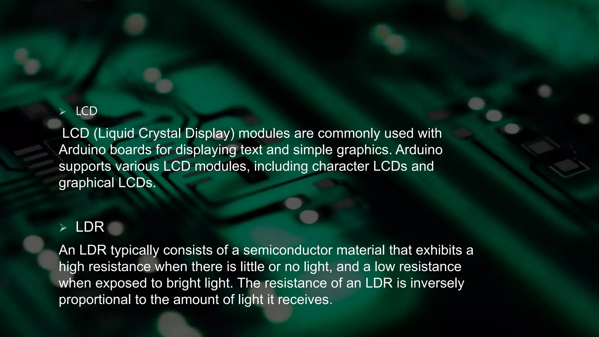  LCD
LCD (Liquid Crystal Display) modules are commonly used with
Arduino boards for displaying text and simple graphics. Arduino
supports various LCD modules, including character LCDs and
graphical LCDs.
 LDR
An LDR typically consists of a semiconductor material that exhibits a
high resistance when there is little or no light, and a low resistance
when exposed to bright light. The resistance of an LDR is inversely
proportional to the amount of light it receives.
 