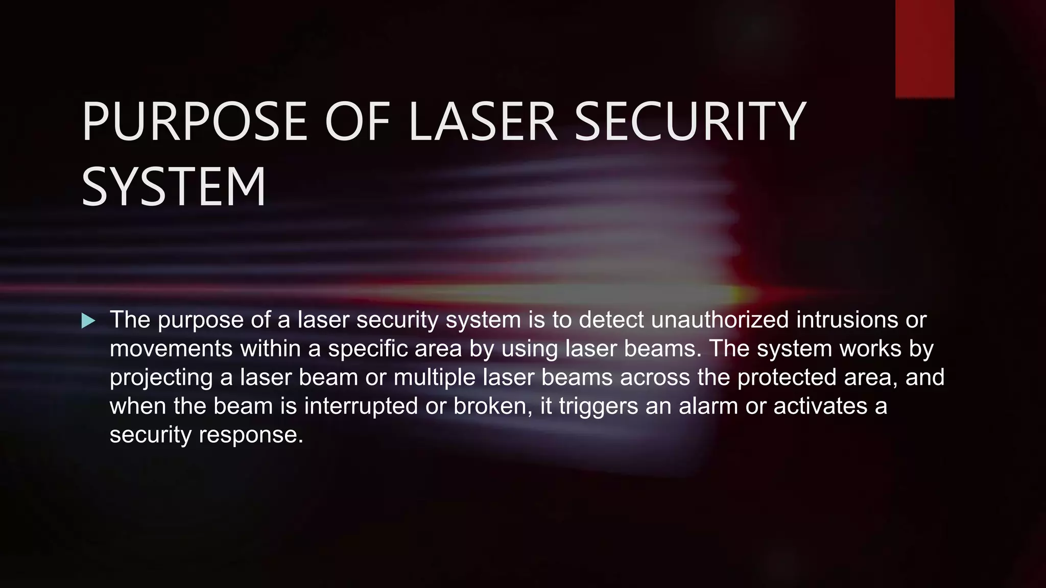 PURPOSE OF LASER SECURITY
SYSTEM
 The purpose of a laser security system is to detect unauthorized intrusions or
movements within a specific area by using laser beams. The system works by
projecting a laser beam or multiple laser beams across the protected area, and
when the beam is interrupted or broken, it triggers an alarm or activates a
security response.
 
