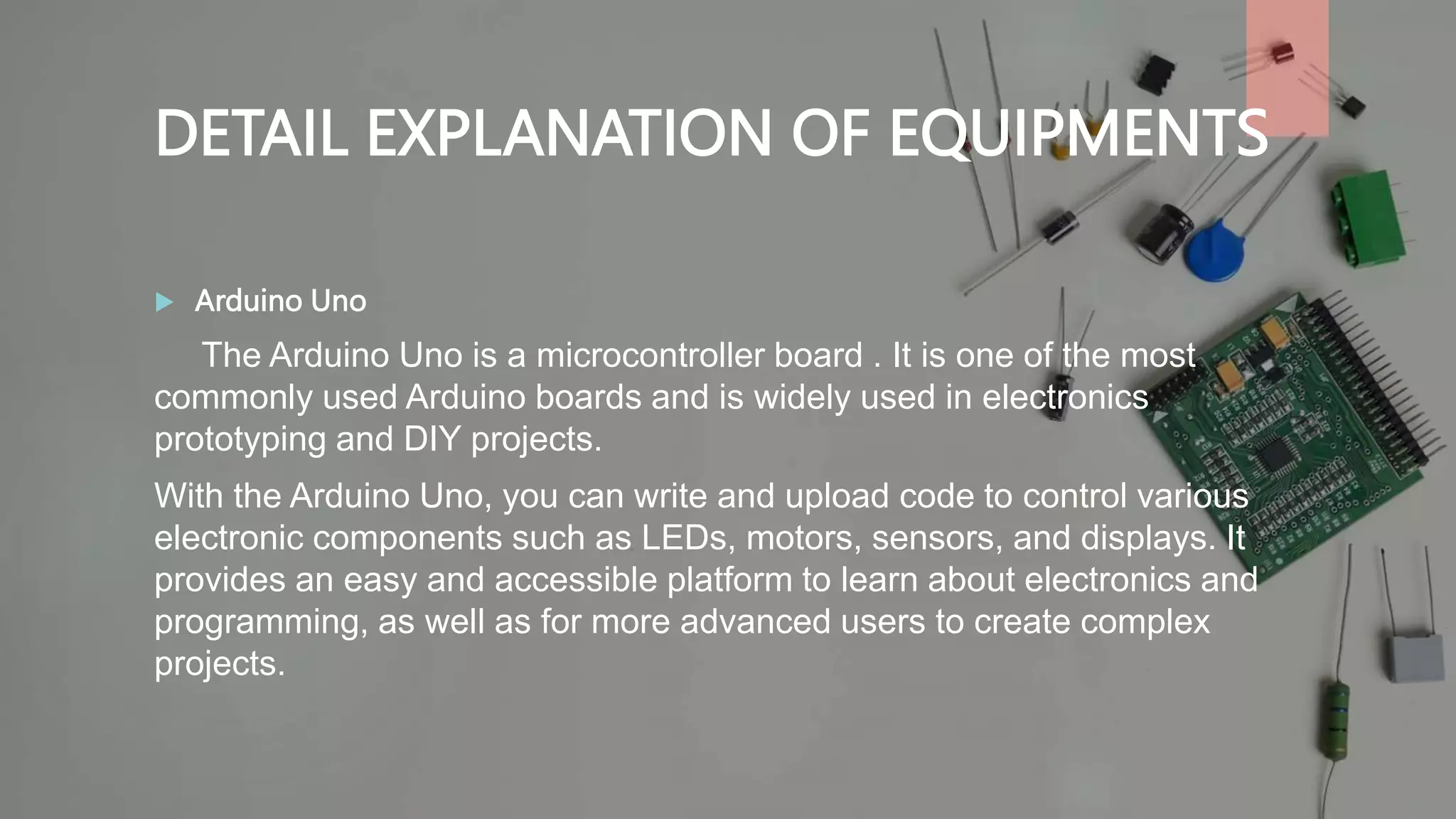DETAIL EXPLANATION OF EQUIPMENTS
 Arduino Uno
The Arduino Uno is a microcontroller board . It is one of the most
commonly used Arduino boards and is widely used in electronics
prototyping and DIY projects.
With the Arduino Uno, you can write and upload code to control various
electronic components such as LEDs, motors, sensors, and displays. It
provides an easy and accessible platform to learn about electronics and
programming, as well as for more advanced users to create complex
projects.
 