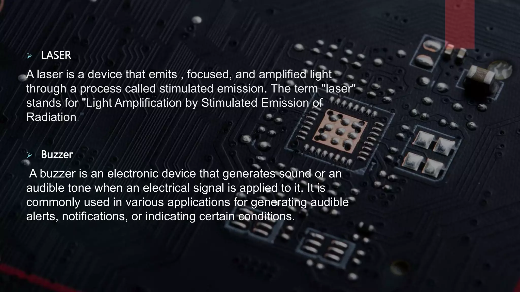  LASER
A laser is a device that emits , focused, and amplified light
through a process called stimulated emission. The term "laser"
stands for "Light Amplification by Stimulated Emission of
Radiation."
 Buzzer
A buzzer is an electronic device that generates sound or an
audible tone when an electrical signal is applied to it. It is
commonly used in various applications for generating audible
alerts, notifications, or indicating certain conditions.
 