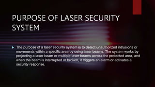 PURPOSE OF LASER SECURITY
SYSTEM
 The purpose of a laser security system is to detect unauthorized intrusions or
movements within a specific area by using laser beams. The system works by
projecting a laser beam or multiple laser beams across the protected area, and
when the beam is interrupted or broken, it triggers an alarm or activates a
security response.
 