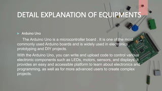 DETAIL EXPLANATION OF EQUIPMENTS
 Arduino Uno
The Arduino Uno is a microcontroller board . It is one of the most
commonly used Arduino boards and is widely used in electronics
prototyping and DIY projects.
With the Arduino Uno, you can write and upload code to control various
electronic components such as LEDs, motors, sensors, and displays. It
provides an easy and accessible platform to learn about electronics and
programming, as well as for more advanced users to create complex
projects.
 