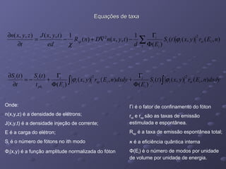 Equações de taxa Onde:  n(x,y,z) é a densidade de elétrons; J(x,y,t) é a densidade injeção de corrente; E é a carga do elétron; S i  é o número de fótons no ith modo Φ i (x,y) é a função amplitude normalizada do fóton Г i é o fator de confinamento do fóton r st  e r sp  são as taxas de emissão estimulada e espontânea. R sp  é a taxa de emissão espontânea total; א   é a eficiência quântica interna Φ (E i ) é o número de modos por unidade de volume por unidade de energia. 