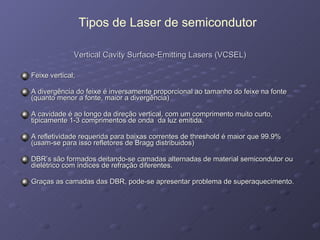 Vertical Cavity Surface-Emitting Lasers (VCSEL) Feixe vertical; A divergência do feixe é inversamente proporcional ao tamanho do feixe na fonte (quanto menor a fonte, maior a divergência) A cavidade é ao longo da direção vertical, com um comprimento muito curto, tipicamente 1-3 comprimentos de onda  da luz emitida. A refletividade requerida para baixas correntes de threshold é maior que 99.9% (usam-se para isso refletores de Bragg distribuidos)  DBR’s são formados deitando-se camadas alternadas de material semicondutor ou dielétrico com índices de refração diferentes.  Graças as camadas das DBR, pode-se apresentar problema de superaquecimento. Tipos de Laser de semicondutor 
