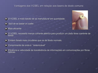 Vantagens dos VCSEL em relação aos lasers de diodo comuns: O VCSEL é mais barato de se manufaturar em quantidade; fácil de se testar on wafer. Mais eficiente O VCSEL necessita menos corrente elétrica para produzir um dado feixe coerente de saída Emitem feixes mais circulares que os de diodo normais; Comprimento de onda é  “sintonizável” Eficiência e velocidade de transferência de informações em comunicações por fibras ópticas. 