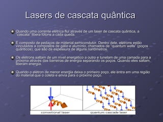 Lasers de cascata quântica  Quando uma corrente elétrica flui através de um laser de cascata quântica, a “cascata” libera fótons a cada queda. É composto de pedaços de material semicondutor. Dentro dele, elétrons estão vinculados a compostos de gálio e alumínio, chamados de “quantum wells” (poços quânticos), que são da espessura de alguns nanômetros.  Os elétrons saltam de um nível energético a outro e tunelam de uma camada para a próxima através das barreiras de energia separando os poços. Quando eles saltam, liberam energia.  Quando o elétron de menor energia deixa o primeiro poço, ele entra em uma região do material que o coleta e envia para o próximo poço.  