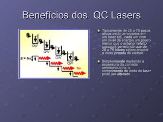 Benefícios dos  QC Lasers Tipicamente de 25 a 75 poços ativos estão arranjados em um laser QC, cada um com um nível de energia um pouco menor que o anterior (efeito cascata), permitindo que de 25 a 75 fótons sejam criados a cada jornada do elétron. Simplesmente mudando a espessura da camada semicondutora, o comprimento de onda do laser pode ser alterado. 