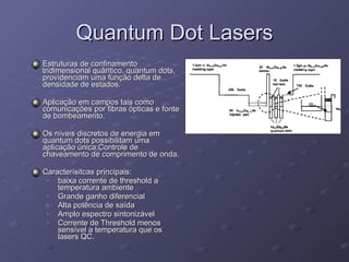 Quantum Dot Lasers Estruturas de confinamento tridimensional quântico, quantum dots, providenciam uma função delta de densidade de estados.  Aplicação em campos tais como comunicações por fibras ópticas e fonte de bombeamento. Os níveis discretos de energia em quantum dots possibilitam uma aplicação única:Controle de chaveamento de comprimento de onda. Caracterísitcas principais: baixa corrente de threshold a temperatura ambiente Grande ganho diferencial Alta potência de saída Amplo espectro sintonizável Corrente de Threshold menos sensível a temperatura que os lasers QC. 