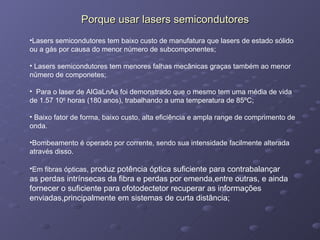 Porque usar lasers semicondutores Lasers semicondutores tem baixo custo de manufatura que lasers de estado sólido ou a gás por causa do menor número de subcomponentes; Lasers semicondutores tem menores falhas mecânicas graças também ao menor número de componetes; Para o laser de AlGaLnAs foi demonstrado que o mesmo tem uma média de vida de 1.57 10 6  horas (180 anos), trabalhando a uma temperatura de 85ºC; Baixo fator de forma, baixo custo, alta eficiência e ampla range de comprimento de onda.  Bombeamento é operado por corrente, sendo sua intensidade facilmente alterada através disso. Em fibras ópticas,  produz potência óptica suficiente para contrabalançar as perdas intrínsecas da fibra e perdas por emenda,entre outras, e ainda fornecer o suficiente para ofotodectetor recuperar as informações enviadas,principalmente em sistemas de curta distância; 