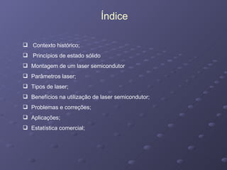 Contexto histórico; Princípios de estado sólido Montagem de um laser semicondutor Parâmetros laser; Tipos de laser; Benefícios na utilização de laser semicondutor; Problemas e correções; Aplicações; Estatística comercial; Índice 