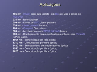 Aplicações 405 nm  -  InGaN  laser azul-violeta , em  Blu -ray Disc  e drives de  HD/ DVD   635 nm  - lasers pointer 650 nm  - Drives de  DVD  , laser pointers 670 nm  -   laser pointers  baratos; 780 nm  -  Compact   Disc  drives 808 nm  - bombeamento em  DPSS   Nd:YAG  lasers   980 nm  - Bombeamento para amplificadores ópticos, para  Yb:YAG  DPSS lasers. 1064 nm  - comunicação por fibra óptica; 1310 nm  - Comunicação por fibra óptica; 1480 nm  - Bombeamento de amplificadores ópticos 1550 nm  - Comunicação por fibra óptica; 1625 nm  - Comunicação por fibra óptica. 