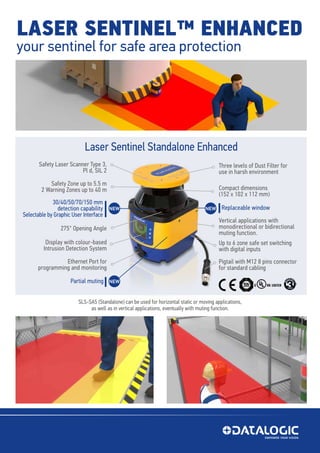 LASER SENTINEL™ ENHANCED
your sentinel for safe area protection
Laser Sentinel Master/Slave
Laser Sentinel Standalone Enhanced
SLS-SA5 (Standalone) can be used for horizontal static or moving applications,
as well as in vertical applications, eventually with muting function.
Safety Zone up to 5.5 m
2 Warning Zones up to 40 m
Safety Laser Scanner Type 3,
Pl d, SIL 2
Compact dimensions
(152 x 102 x 112 mm)
Replaceable window
Vertical applications with
monodirectional or bidirectional
muting function.
30/40/50/70/150 mm
detection capability
Selectable by Graphic User Interface
275° Opening Angle
Display with colour-based
Intrusion Detection System
Ethernet Port for
programming and monitoring
Partial muting
Three levels of Dust Filter for
use in harsh environment
Pigtail with M12 8 pins connector
for standard cabling
Up to 6 zone safe set switching
with digital inputs
NEW NEW
NEW
 