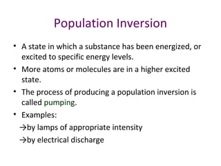 Population Inversion
• A state in which a substance has been energized, or
excited to specific energy levels.
• More atoms or molecules are in a higher excited
state.
• The process of producing a population inversion is
called pumping.
• Examples:
→by lamps of appropriate intensity
→by electrical discharge
 