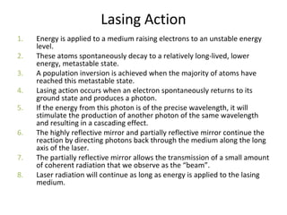 Lasing Action
1. Energy is applied to a medium raising electrons to an unstable energy
level.
2. These atoms spontaneously decay to a relatively long-lived, lower
energy, metastable state.
3. A population inversion is achieved when the majority of atoms have
reached this metastable state.
4. Lasing action occurs when an electron spontaneously returns to its
ground state and produces a photon.
5. If the energy from this photon is of the precise wavelength, it will
stimulate the production of another photon of the same wavelength
and resulting in a cascading effect.
6. The highly reflective mirror and partially reflective mirror continue the
reaction by directing photons back through the medium along the long
axis of the laser.
7. The partially reflective mirror allows the transmission of a small amount
of coherent radiation that we observe as the “beam”.
8. Laser radiation will continue as long as energy is applied to the lasing
medium.
 