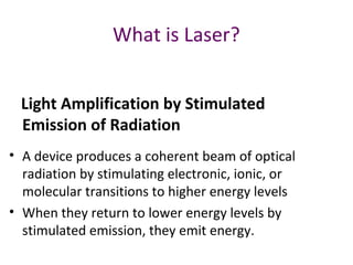 What is Laser?
Light Amplification by Stimulated
Emission of Radiation
• A device produces a coherent beam of optical
radiation by stimulating electronic, ionic, or
molecular transitions to higher energy levels
• When they return to lower energy levels by
stimulated emission, they emit energy.
 