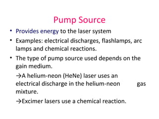 Pump Source
• Provides energy to the laser system
• Examples: electrical discharges, flashlamps, arc
lamps and chemical reactions.
• The type of pump source used depends on the
gain medium.
→A helium-neon (HeNe) laser uses an
electrical discharge in the helium-neon gas
mixture.
→Excimer lasers use a chemical reaction.
 