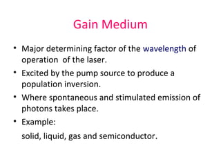 Gain Medium
• Major determining factor of the wavelength of
operation of the laser.
• Excited by the pump source to produce a
population inversion.
• Where spontaneous and stimulated emission of
photons takes place.
• Example:
solid, liquid, gas and semiconductor.
 