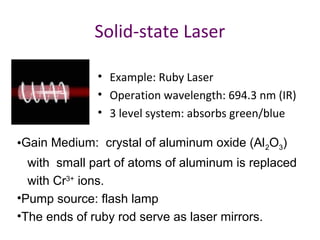 Solid-state Laser
• Example: Ruby Laser
• Operation wavelength: 694.3 nm (IR)
• 3 level system: absorbs green/blue
•Gain Medium: crystal of aluminum oxide (Al2O3)
with small part of atoms of aluminum is replaced
with Cr3+
ions.
•Pump source: flash lamp
•The ends of ruby rod serve as laser mirrors.
 