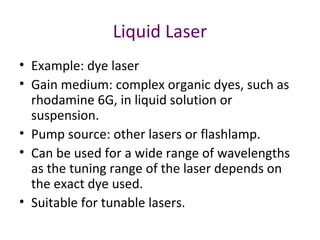Liquid Laser
• Example: dye laser
• Gain medium: complex organic dyes, such as
rhodamine 6G, in liquid solution or
suspension.
• Pump source: other lasers or flashlamp.
• Can be used for a wide range of wavelengths
as the tuning range of the laser depends on
the exact dye used.
• Suitable for tunable lasers.
 