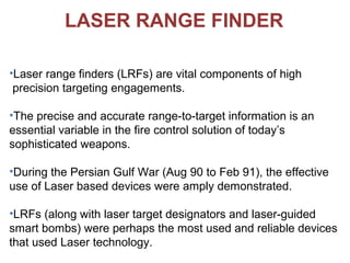 LASER RANGE FINDER
•Laser range finders (LRFs) are vital components of high
precision targeting engagements.
•The precise and accurate range-to-target information is an
essential variable in the fire control solution of today’s
sophisticated weapons.
•During the Persian Gulf War (Aug 90 to Feb 91), the effective
use of Laser based devices were amply demonstrated.
•LRFs (along with laser target designators and laser-guided
smart bombs) were perhaps the most used and reliable devices
that used Laser technology.
 