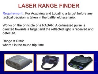 LASER RANGE FINDER
Requirement : For Acquiring and Locating a target before any
tactical decision is taken in the battlefield scenario.
Works on the principle of a RADAR. A collimated pulse is
directed towards a target and the reflected light is received and
detected.
Range = C×t/2
where t is the round trip time
 