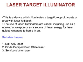 LASER TARGET ILLUMINATOR
•This is a device which illuminates a target/group of targets or
area with laser radiation.
• The use of laser illuminators are varied, including use as a
non-lethal weapon or as a source of laser energy for laser
guided weapons to home in on.
Suitable Lasers:
1. Nd: YAG laser
2. Diode Pumped Solid State laser
3. Semiconductor laser
 