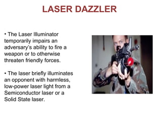 LASER DAZZLER
• The Laser Illuminator
temporarily impairs an
adversary’s ability to fire a
weapon or to otherwise
threaten friendly forces.
• The laser briefly illuminates
an opponent with harmless,
low-power laser light from a
Semiconductor laser or a
Solid State laser.
 