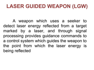 A weapon which uses a seeker to
detect laser energy reflected from a target
marked by a laser, and through signal
processing provides guidance commands to
a control system which guides the weapon to
the point from which the laser energy is
being reflected
LASER GUIDED WEAPON (LGW)
 