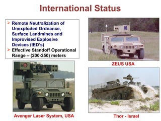 International Status
Avenger Laser System, USA
ZEUS USA
Thor - Israel
 Remote Neutralization of
Unexploded Ordnance,
Surface Landmines and
Improvised Explosive
Devices (IED’s)
 Effective Standoff Operational
Range – (200-250) meters
 