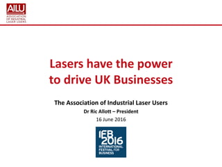 Lasers have the power
to drive UK Businesses
The Association of Industrial Laser Users
Dr Ric Allott – President
16 June 2016
 