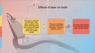 The laser is directed
on the rotten area,
which contains more
water molecules than
rest of the tooth Water
molecules in the
decay are heated
rapidly.
Pressure increases
and the rotten area
“explodes” making a
popping sound.
The laser kills bacteria
in the area leaving the
tooth surface sterile
Effects of laser on tooth
 