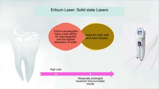 Used for both soft
and hard tissues
Erbium wavelengths
have a high affinity
for hydroxyapatite
and the highest
absorption of water.
Erbium Laser: Solid state Lasers
High cost.
Marginally prolonged
treatment time but better
results
 