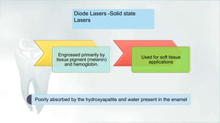 Diode Lasers -Solid state
Lasers
Engrossed primarily by
tissue pigment (melanin)
and hemoglobin.
Used for soft tissue
applications
Poorly absorbed by the hydroxyapatite and water present in the enamel
 