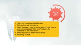 Argon
Laser
• Yield high intensity visible blue light
• Curing of dental restorations
• It also changes the surface chemistry of both enamel
and root surfaces dentine, which reduces the
probability of recurrent caries.
• Removes extrinsic and intrinsic stains
• Bleaching of teeth.
 