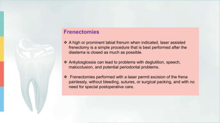 Frenectomies
 A high or prominent labial frenum when indicated, laser assisted
frenectomy is a simple procedure that is best performed after the
diastema is closed as much as possible.
 Ankylosglossia can lead to problems with deglutition, speech,
malocclusion, and potential periodontal problems.
 Frenectomies performed with a laser permit excision of the frena
painlessly, without bleeding, sutures, or surgical packing, and with no
need for special postoperative care.
 