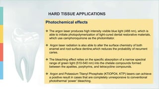 HARD TISSUE APPLICATIONS
Photochemical effects
 The argon laser produces high intensity visible blue light (488 nm), which is
able to initiate photopolymerization of light-cured dental restorative materials,
which use camphoroquinone as the photoinitiator.
 Argon laser radiation is also able to alter the surface chemistry of both
enamel and root surface dentine,which reduces the probability of recurrent
caries.
 The bleaching effect relies on the specific absorption of a narrow spectral
range of green light (510-540 nm) into the chelate compounds formed
between the apatites, porphyrins, and tetracycline compounds.
 Argon and Potassium Titanyl Phosphate (KTiOPO4, KTP) lasers can achieve
a positive result in cases that are completely unresponsive to conventional
photothermal ‘power’ bleaching.
 